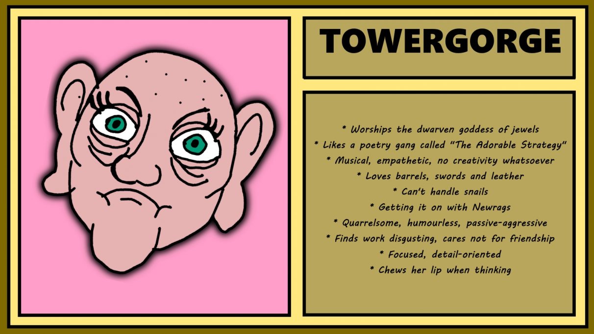 Biographical information for a pugnacious-looking, shaven-headed dwarven woman called Towergorge. She has a prominent, narrow chin, sunken eyes, and jug ears. Despite being described as musical, she also has no creativity whatsoever. She loves barrels, swords and leather but can't handle snails. She also finds work disgusting and cares not for friendship.