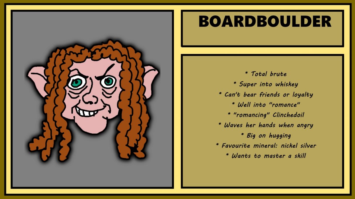 Biographical information for a cantankerous-looking, dreadlocked dwarven woman called Boardboulder. She has a sneer that suggests she wants to break into a tortoise sanctuary and force every reptile in there to smoke a pack of marlboro reds. Boardboulder is a 'total brute' who is well into whiskey, and, despite not being able to bear loyalty or friends, is super into hugging.