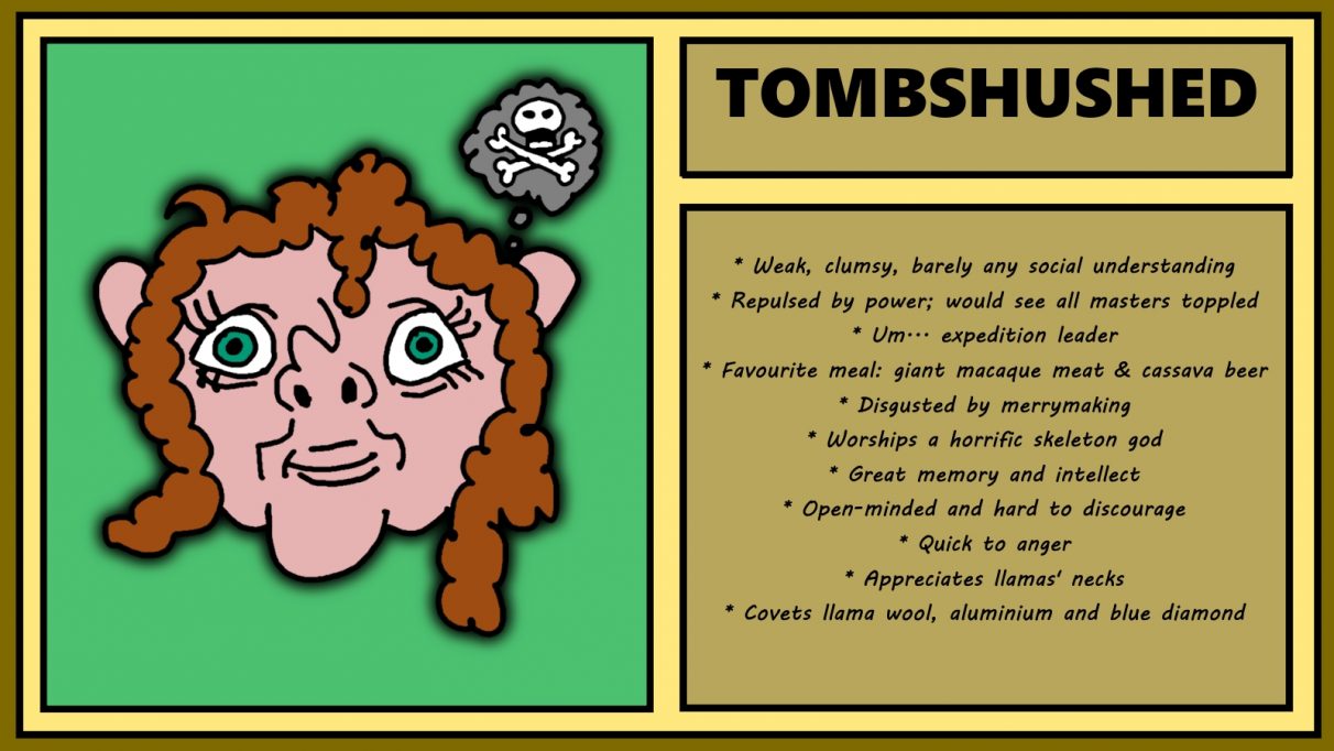 Biographical information for a wavy-haired, deceptively friendly looking dwarf called Tombshushed. She has an extremely upturned nose, staring, wide-set eyes, and a mess of mid-length wavy hair. She is thinking about death and bones. She is weak, clumsy, has barely any social understanding, and is repulsed by power and would see all masters toppled. She is expedition leader.